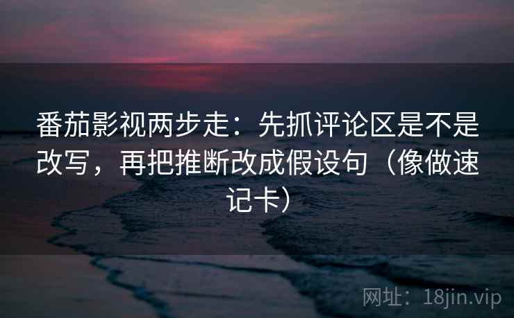 番茄影视两步走：先抓评论区是不是改写，再把推断改成假设句（像做速记卡）