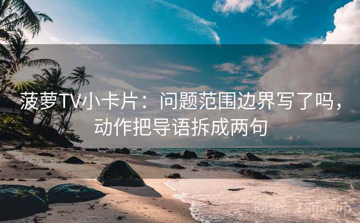 菠萝TV小卡片：问题范围边界写了吗，动作把导语拆成两句