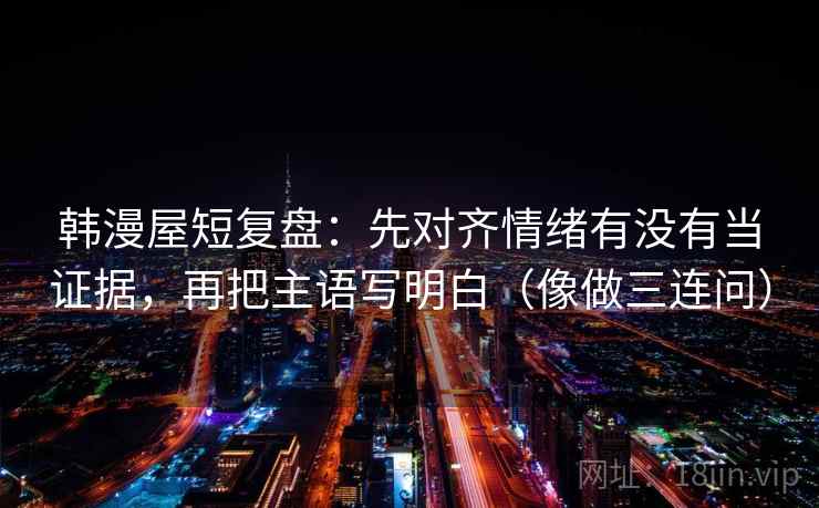 韩漫屋短复盘：先对齐情绪有没有当证据，再把主语写明白（像做三连问）