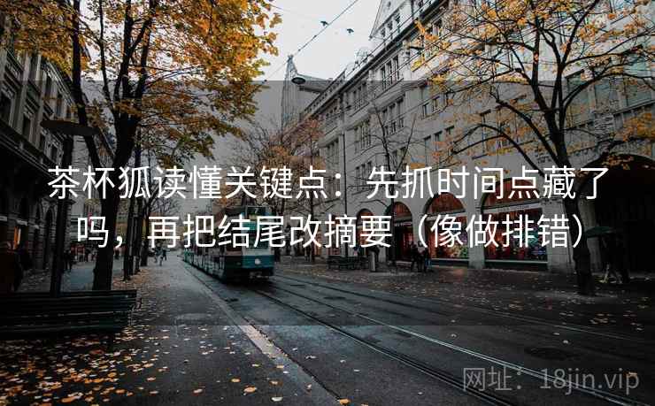 茶杯狐读懂关键点：先抓时间点藏了吗，再把结尾改摘要（像做排错）
