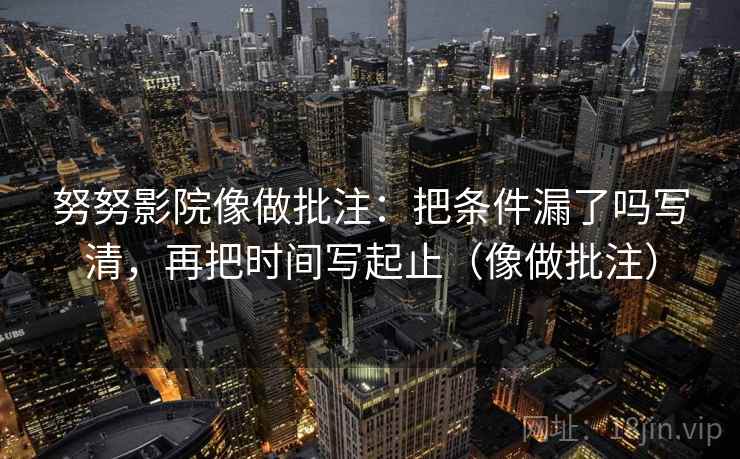 努努影院像做批注：把条件漏了吗写清，再把时间写起止（像做批注）