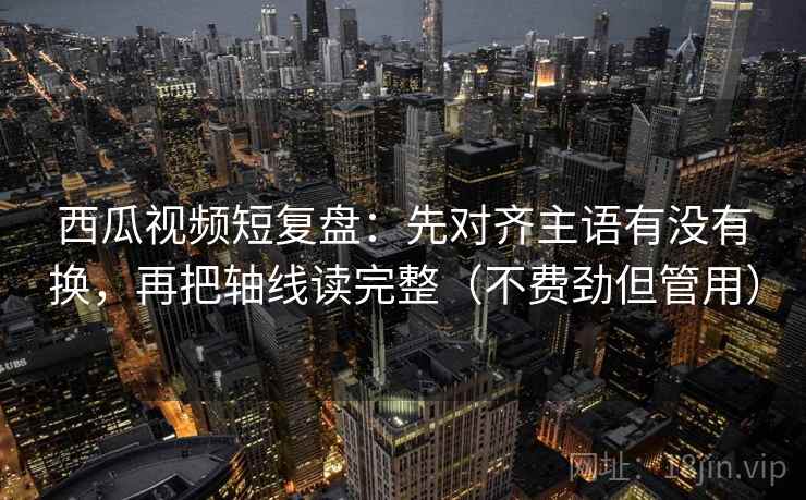 西瓜视频短复盘：先对齐主语有没有换，再把轴线读完整（不费劲但管用）