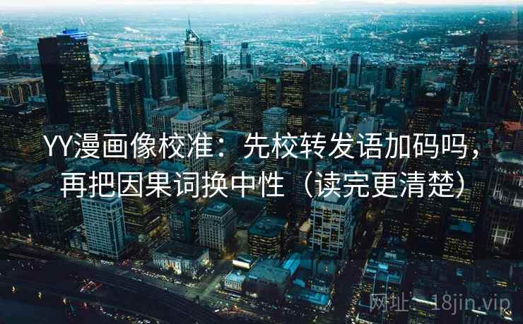 YY漫画像校准：先校转发语加码吗，再把因果词换中性（读完更清楚）