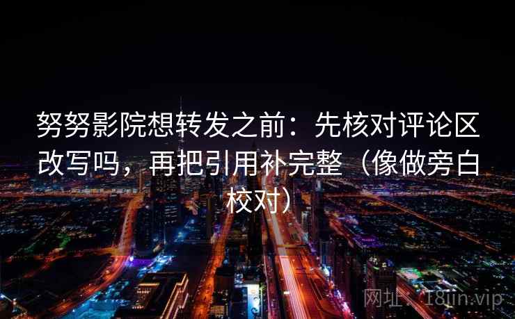 努努影院想转发之前：先核对评论区改写吗，再把引用补完整（像做旁白校对）