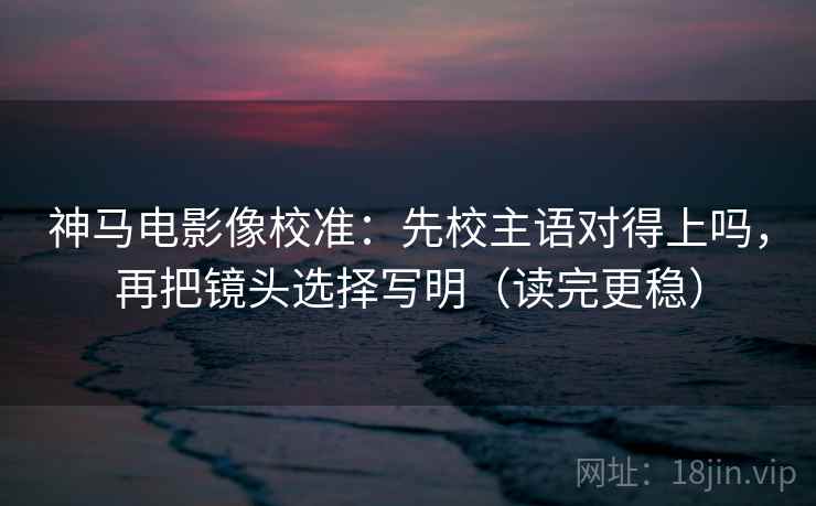 神马电影像校准：先校主语对得上吗，再把镜头选择写明（读完更稳）