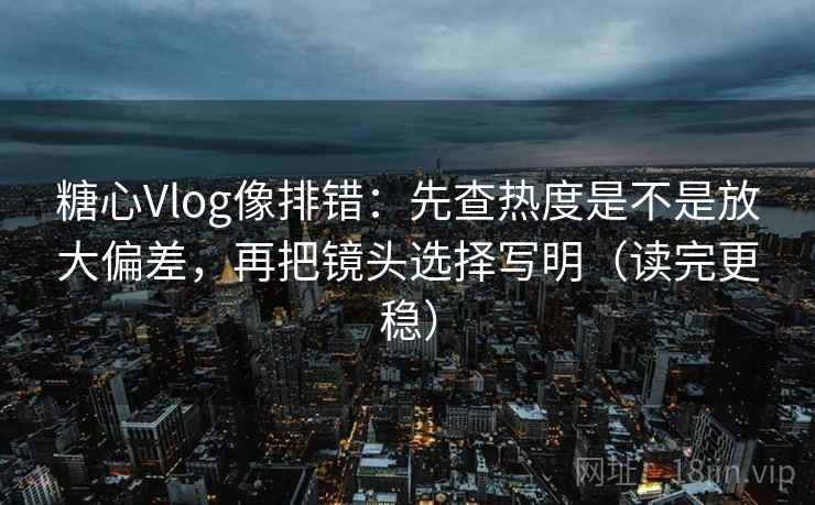 糖心Vlog像排错：先查热度是不是放大偏差，再把镜头选择写明（读完更稳）
