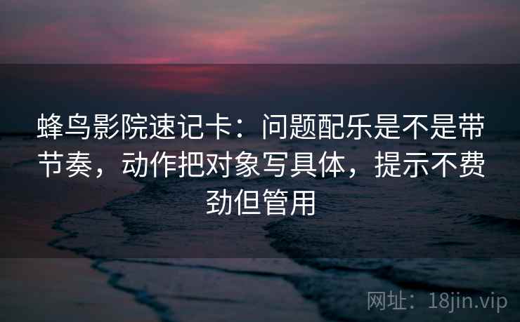 蜂鸟影院速记卡：问题配乐是不是带节奏，动作把对象写具体，提示不费劲但管用