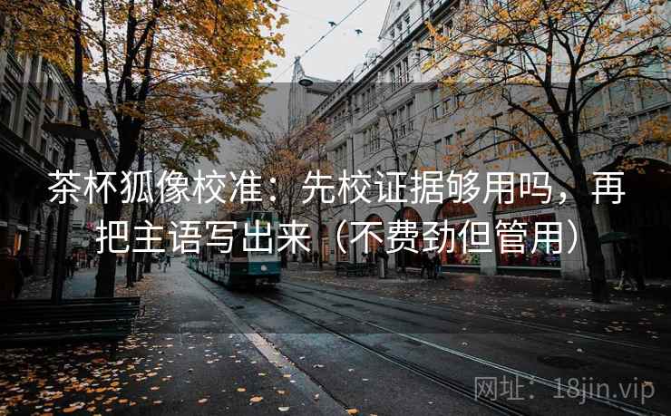 茶杯狐像校准：先校证据够用吗，再把主语写出来（不费劲但管用）