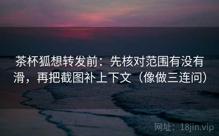 茶杯狐想转发前：先核对范围有没有滑，再把截图补上下文（像做三连问）