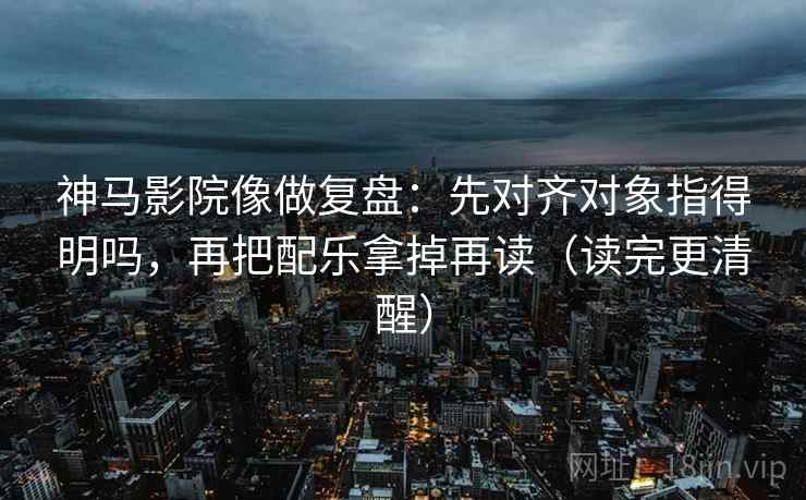 神马影院像做复盘：先对齐对象指得明吗，再把配乐拿掉再读（读完更清醒）