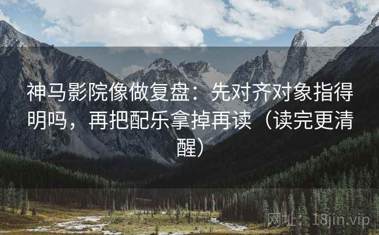 神马影院像做复盘：先对齐对象指得明吗，再把配乐拿掉再读（读完更清醒）
