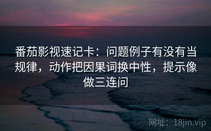 番茄影视速记卡：问题例子有没有当规律，动作把因果词换中性，提示像做三连问
