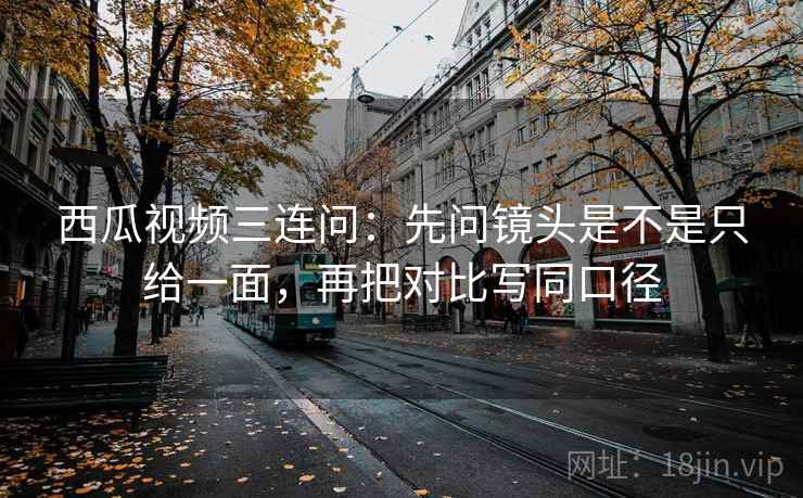 西瓜视频三连问：先问镜头是不是只给一面，再把对比写同口径