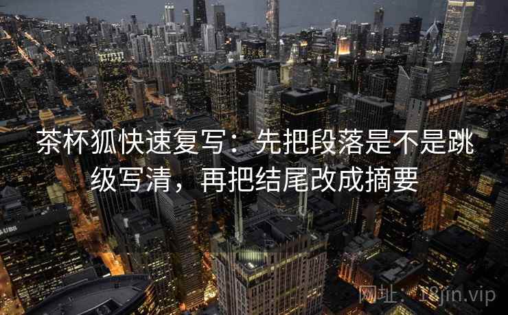 茶杯狐快速复写：先把段落是不是跳级写清，再把结尾改成摘要