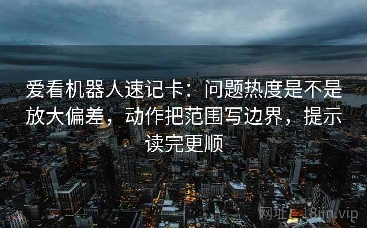 爱看机器人速记卡：问题热度是不是放大偏差，动作把范围写边界，提示读完更顺