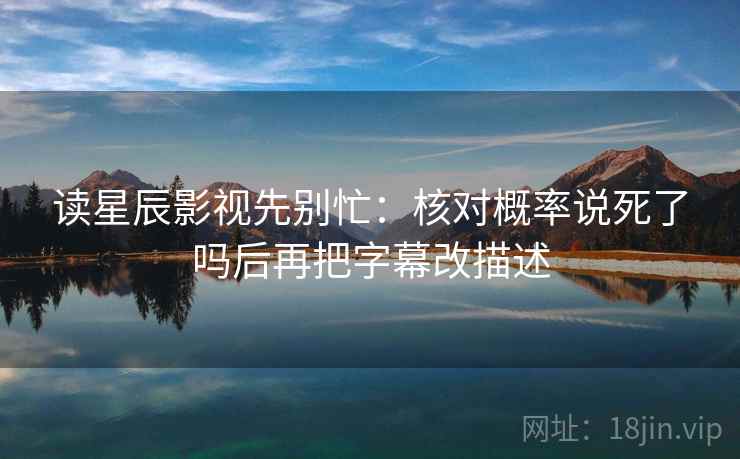 读星辰影视先别忙：核对概率说死了吗后再把字幕改描述