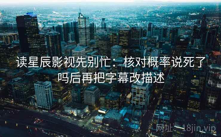 读星辰影视先别忙：核对概率说死了吗后再把字幕改描述