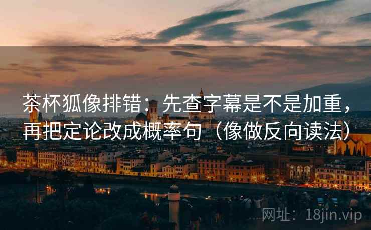 茶杯狐像排错：先查字幕是不是加重，再把定论改成概率句（像做反向读法）
