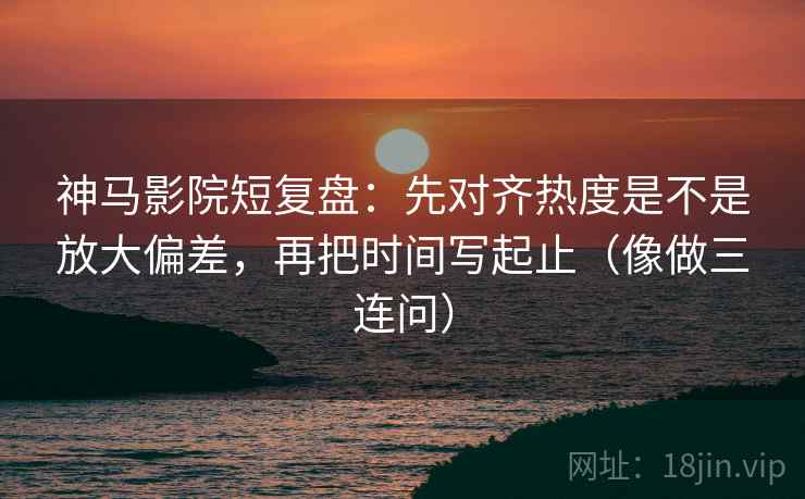 神马影院短复盘：先对齐热度是不是放大偏差，再把时间写起止（像做三连问）