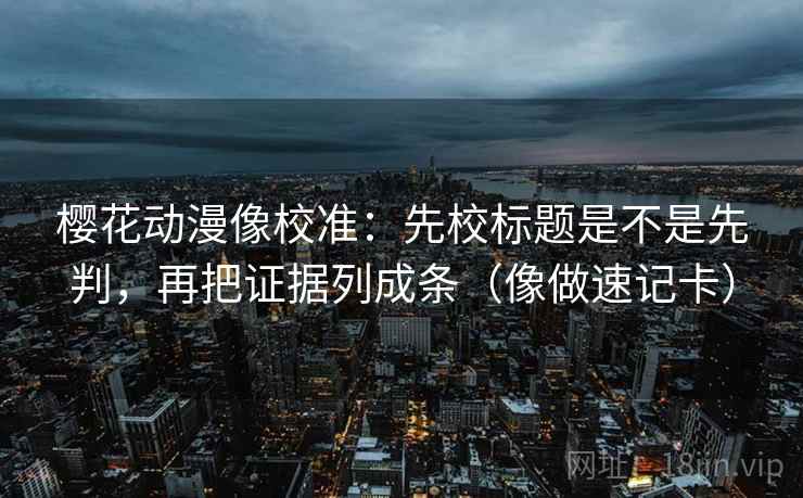 樱花动漫像校准：先校标题是不是先判，再把证据列成条（像做速记卡）