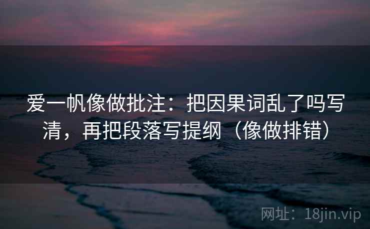 爱一帆像做批注：把因果词乱了吗写清，再把段落写提纲（像做排错）