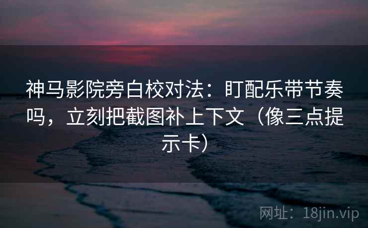神马影院旁白校对法：盯配乐带节奏吗，立刻把截图补上下文（像三点提示卡）