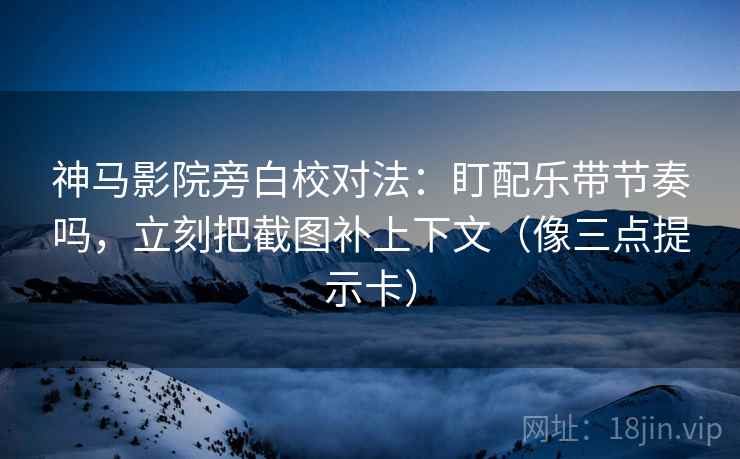 神马影院旁白校对法：盯配乐带节奏吗，立刻把截图补上下文（像三点提示卡）