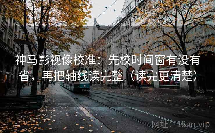 神马影视像校准：先校时间窗有没有省，再把轴线读完整（读完更清楚）