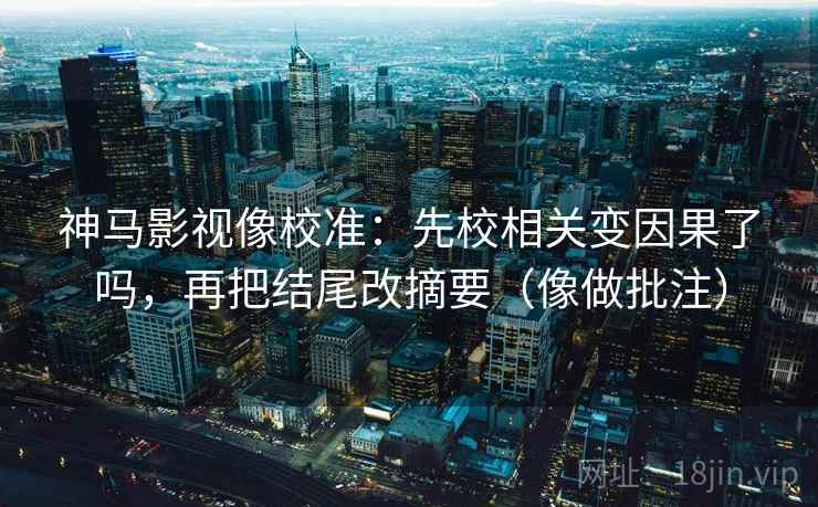 神马影视像校准：先校相关变因果了吗，再把结尾改摘要（像做批注）