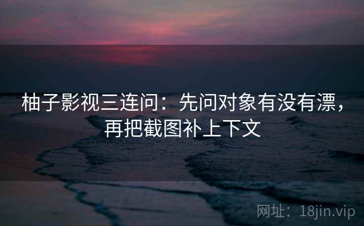 柚子影视三连问：先问对象有没有漂，再把截图补上下文