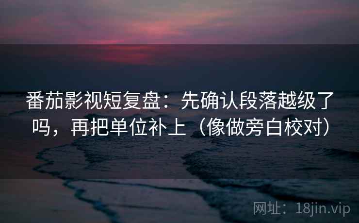 番茄影视短复盘：先确认段落越级了吗，再把单位补上（像做旁白校对）